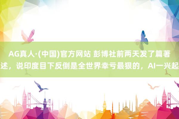 AG真人·(中国)官方网站 彭博社前两天发了篇著述，说印度目下反倒是全世界幸亏最狠的，AI一兴起