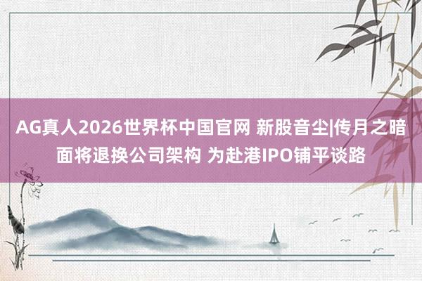 AG真人2026世界杯中国官网 新股音尘|传月之暗面将退换公司架构 为赴港IPO铺平谈路