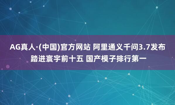 AG真人·(中国)官方网站 阿里通义千问3.7发布 踏进寰宇前十五 国产模子排行第一