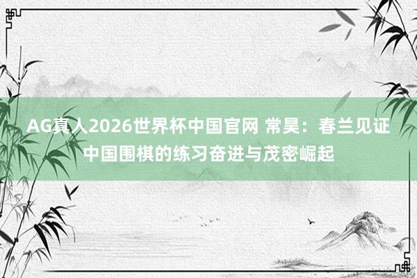 AG真人2026世界杯中国官网 常昊：春兰见证中国围棋的练习奋进与茂密崛起