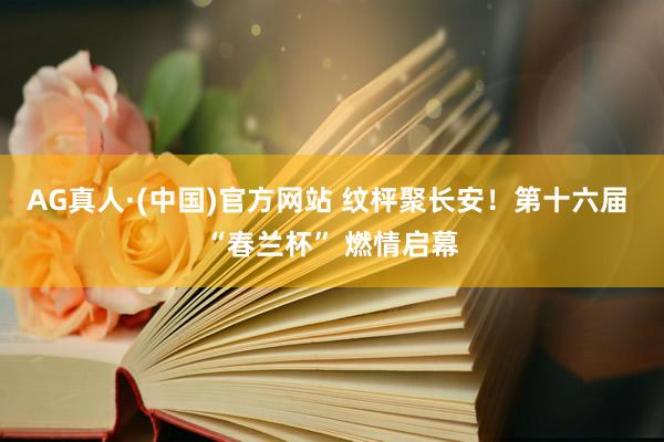 AG真人·(中国)官方网站 纹枰聚长安!第十六届 “春兰杯” 燃情启幕