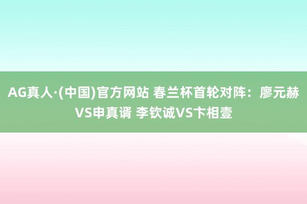 AG真人·(中国)官方网站 春兰杯首轮对阵:廖元赫VS申真谞 李钦诚VS卞相壹
