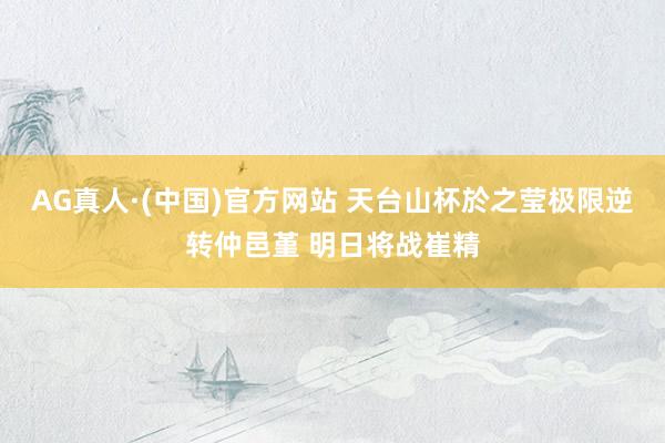 AG真人·(中国)官方网站 天台山杯於之莹极限逆转仲邑堇 明日将战崔精