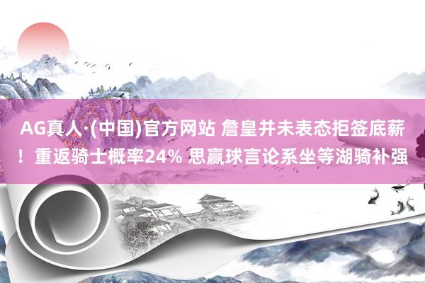 AG真人·(中国)官方网站 詹皇并未表态拒签底薪！重返骑士概率24% 思赢球言论系坐等湖骑补强