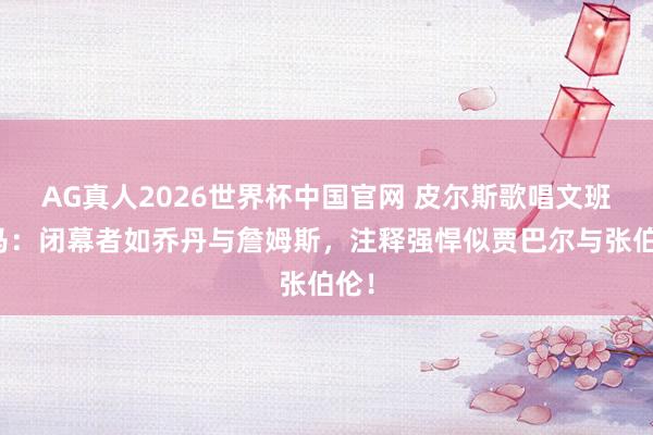 AG真人2026世界杯中国官网 皮尔斯歌唱文班亚马:闭幕者如乔丹与詹姆斯,注释强悍似贾巴尔与张伯伦!