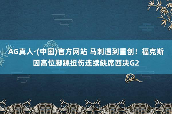 AG真人·(中国)官方网站 马刺遇到重创!福克斯因高位脚踝扭伤连续缺席西决G2