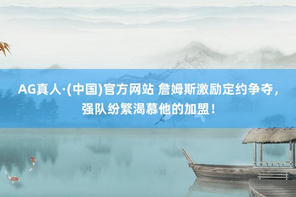 AG真人·(中国)官方网站 詹姆斯激励定约争夺,强队纷繁渴慕他的加盟!