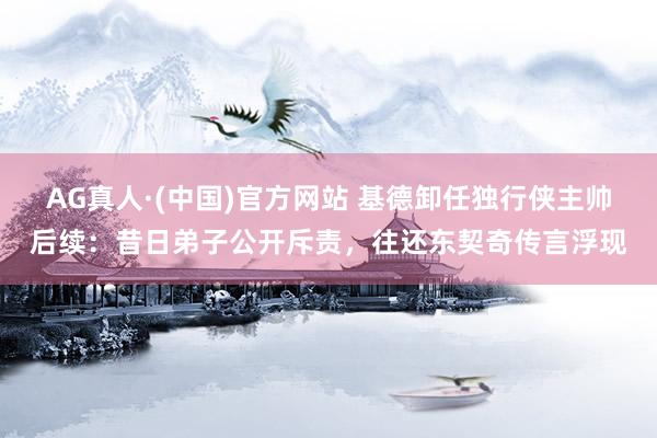 AG真人·(中国)官方网站 基德卸任独行侠主帅后续:昔日弟子公开斥责,往还东契奇传言浮现
