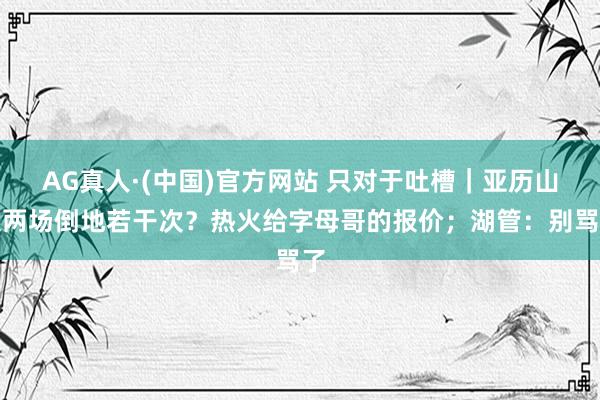 AG真人·(中国)官方网站 只对于吐槽|亚历山大两场倒地若干次?热火给字母哥的报价;湖管:别骂了