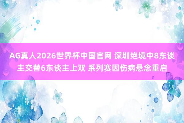 AG真人2026世界杯中国官网 深圳绝境中8东谈主交替6东谈主上双 系列赛因伤病悬念重启