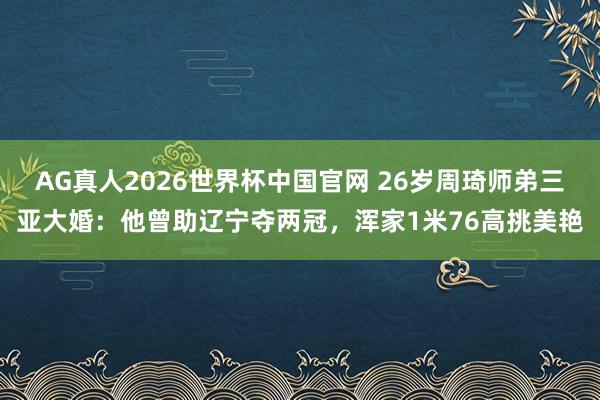 AG真人2026世界杯中国官网 26岁周琦师弟三亚大婚:他曾助辽宁夺两冠,浑家1米76高挑美艳