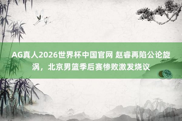 AG真人2026世界杯中国官网 赵睿再陷公论旋涡,北京男篮季后赛惨败激发烧议
