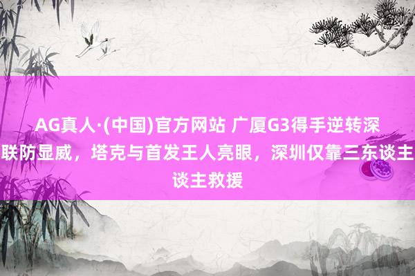 AG真人·(中国)官方网站 广厦G3得手逆转深圳,联防显威,塔克与首发王人亮眼,深圳仅靠三东谈主救援