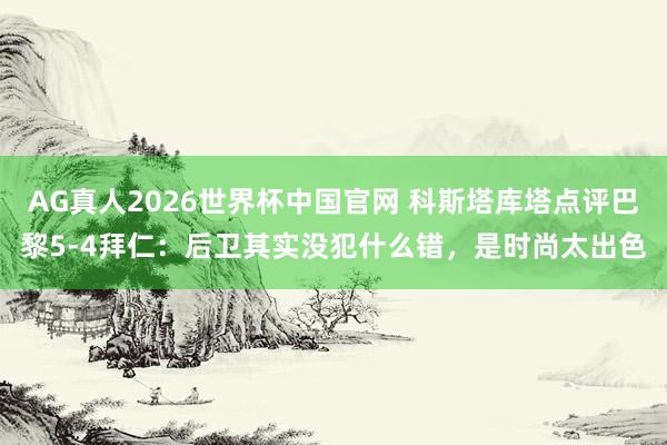 AG真人2026世界杯中国官网 科斯塔库塔点评巴黎5-4拜仁:后卫其实没犯什么错,是时尚太出色