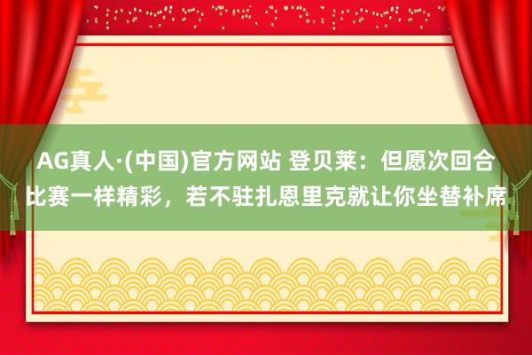 AG真人·(中国)官方网站 登贝莱:但愿次回合比赛一样精彩,若不驻扎恩里克就让你坐替补席