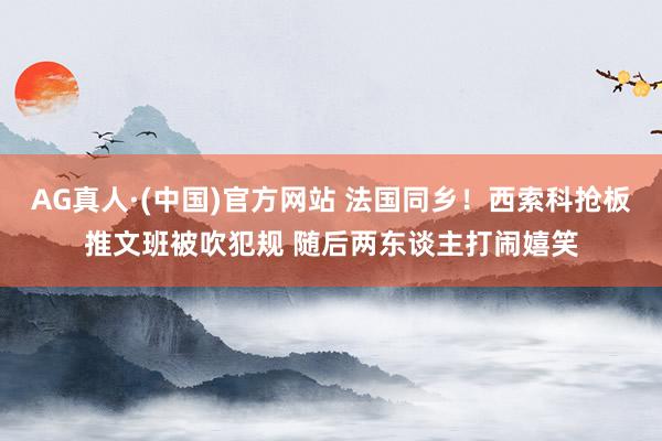 AG真人·(中国)官方网站 法国同乡！西索科抢板推文班被吹犯规 随后两东谈主打闹嬉笑