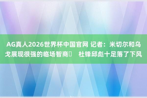 AG真人2026世界杯中国官网 记者：米切尔和乌戈展现很强的临场智商‌  杜锋邱彪十足落了下风