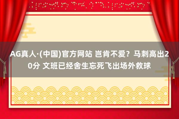 AG真人·(中国)官方网站 岂肯不爱？马刺高出20分 文班已经舍生忘死飞出场外救球