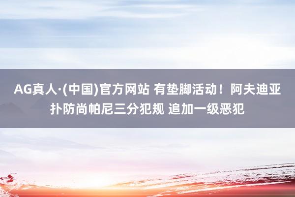 AG真人·(中国)官方网站 有垫脚活动！阿夫迪亚扑防尚帕尼三分犯规 追加一级恶犯