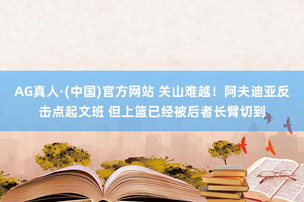 AG真人·(中国)官方网站 关山难越！阿夫迪亚反击点起文班 但上篮已经被后者长臂切到