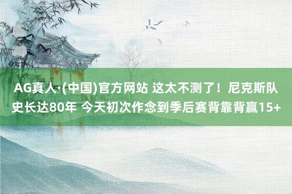 AG真人·(中国)官方网站 这太不测了!尼克斯队史长达80年 今天初次作念到季后赛背靠背赢15+