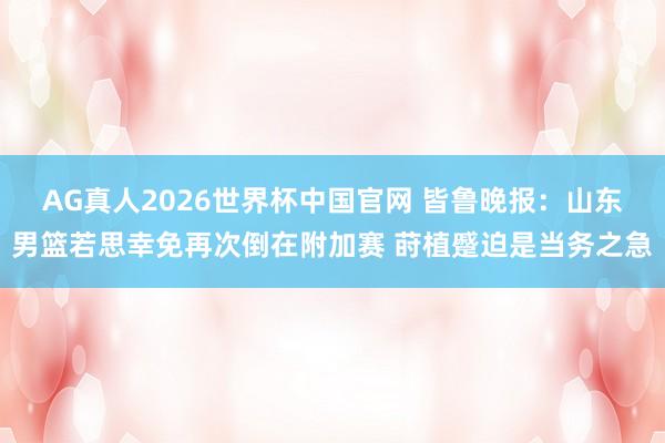 AG真人2026世界杯中国官网 皆鲁晚报：山东男篮若思幸免再次倒在附加赛 莳植蹙迫是当务之急
