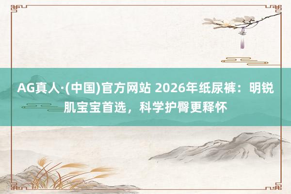 AG真人·(中国)官方网站 2026年纸尿裤:明锐肌宝宝首选,科学护臀更释怀