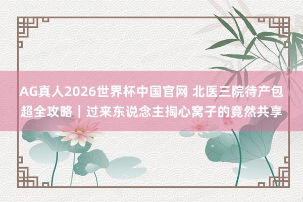 AG真人2026世界杯中国官网 北医三院待产包超全攻略|过来东说念主掏心窝子的竟然共享