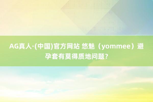 AG真人·(中国)官方网站 悠魅（yommee）避孕套有莫得质地问题？