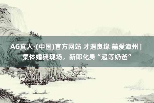 AG真人·(中国)官方网站 才遇良缘 囍爱漳州 | 集体婚典现场,新郎化身“超等奶爸”