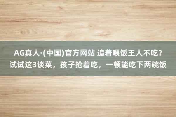 AG真人·(中国)官方网站 追着喂饭王人不吃？试试这3谈菜，孩子抢着吃，一顿能吃下两碗饭
