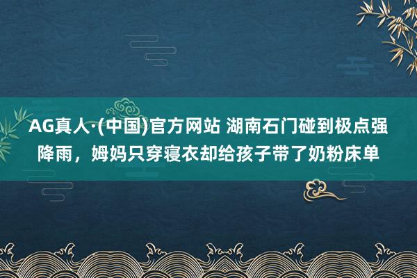 AG真人·(中国)官方网站 湖南石门碰到极点强降雨，姆妈只穿寝衣却给孩子带了奶粉床单