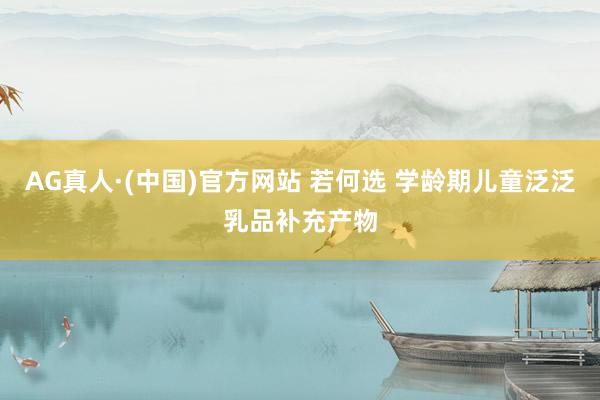 AG真人·(中国)官方网站 若何选 学龄期儿童泛泛乳品补充产物