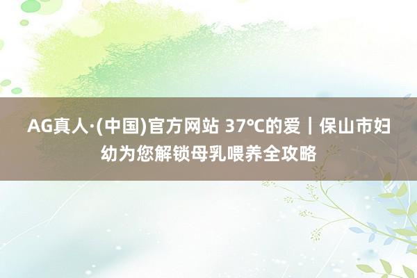 AG真人·(中国)官方网站 37℃的爱｜保山市妇幼为您解锁母乳喂养全攻略