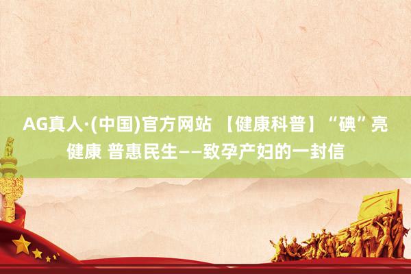 AG真人·(中国)官方网站 【健康科普】“碘”亮健康 普惠民生——致孕产妇的一封信