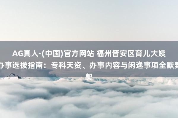 AG真人·(中国)官方网站 福州晋安区育儿大姨办事选拔指南:专科天资、办事内容与闲逸事项全默契