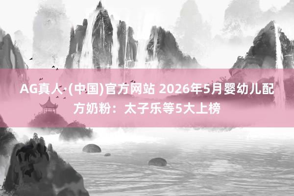 AG真人·(中国)官方网站 2026年5月婴幼儿配方奶粉:太子乐等5大上榜