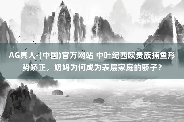 AG真人·(中国)官方网站 中叶纪西欧贵族捕鱼形势矫正,奶妈为何成为表层家庭的骄子?