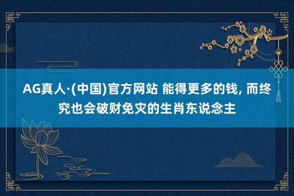 AG真人·(中国)官方网站 能得更多的钱, 而终究也会破财免灾的生肖东说念主