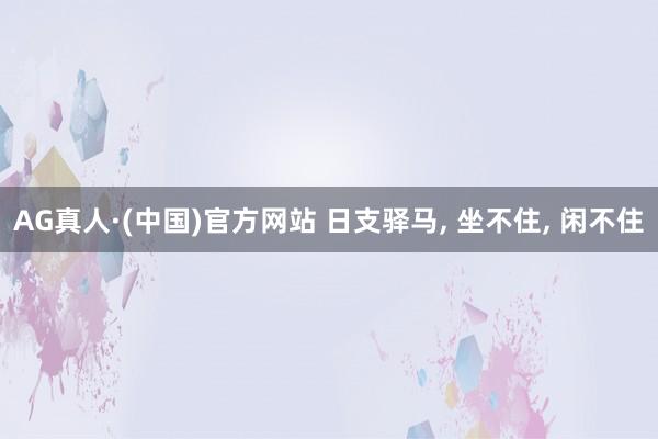 AG真人·(中国)官方网站 日支驿马, 坐不住, 闲不住