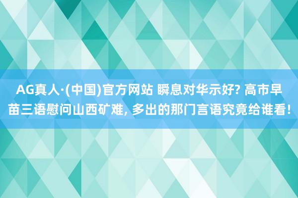 AG真人·(中国)官方网站 瞬息对华示好? 高市早苗三语慰问山西矿难， 多出的那门言语究竟给谁看!