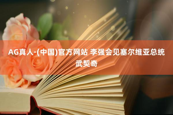 AG真人·(中国)官方网站 李强会见塞尔维亚总统武契奇