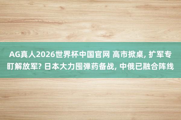 AG真人2026世界杯中国官网 高市掀桌, 扩军专盯解放军? 日本大力囤弹药备战, 中俄已融合阵线