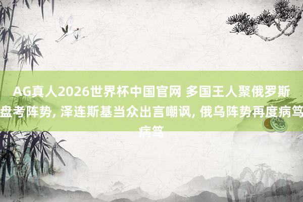 AG真人2026世界杯中国官网 多国王人聚俄罗斯盘考阵势, 泽连斯基当众出言嘲讽, 俄乌阵势再度病笃