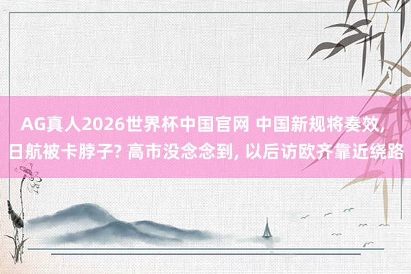 AG真人2026世界杯中国官网 中国新规将奏效, 日航被卡脖子? 高市没念念到, 以后访欧齐靠近绕路