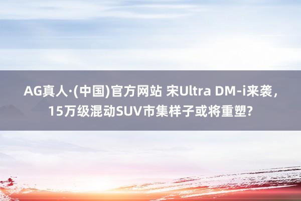 AG真人·(中国)官方网站 宋Ultra DM-i来袭,15万级混动SUV市集样子或将重塑?