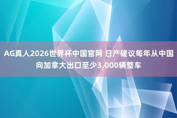 AG真人2026世界杯中国官网 日产磋议每年从中国向加拿大出口至少3，000辆整车