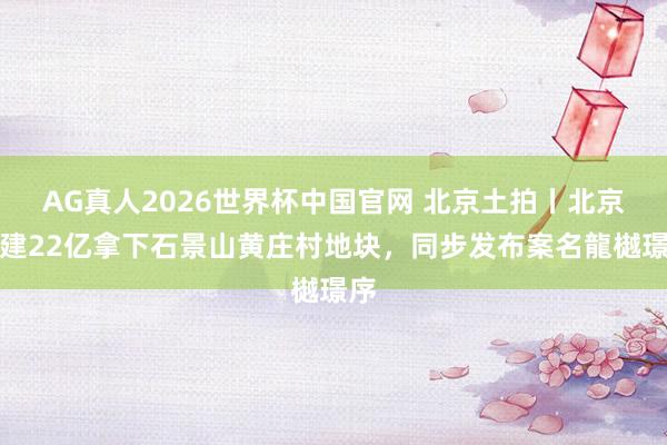 AG真人2026世界杯中国官网 北京土拍丨北京城建22亿拿下石景山黄庄村地块,同步发布案名龍樾璟序