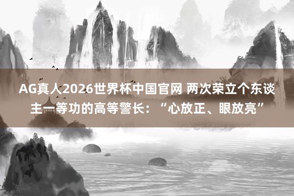 AG真人2026世界杯中国官网 两次荣立个东谈主一等功的高等警长:“心放正、眼放亮”