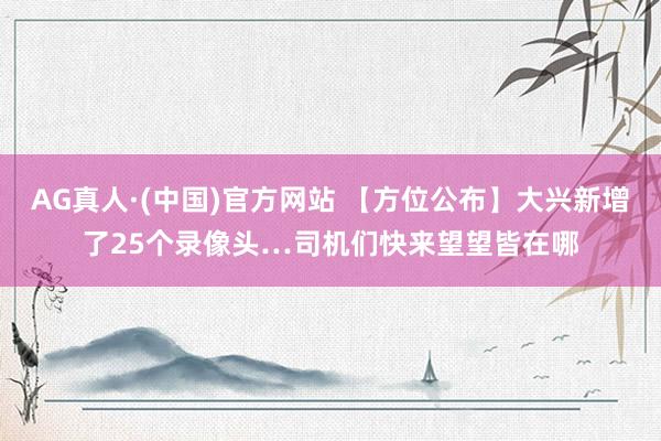 AG真人·(中国)官方网站 【方位公布】大兴新增了25个录像头…司机们快来望望皆在哪